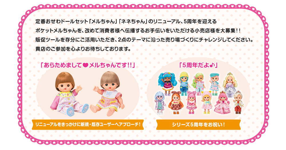 定番おせわドールセット「メルちゃん」「ネネちゃん」のリニューアル、5周年を迎えるポケットメルちゃんを、改めて消費者様へ伝播するお手伝いをいただける小売店様を大募集！！販促ツールを存分にご活用いただき、2点のテーマに沿った売り場づくりにチャレンジしてください。貴店のご参加を心よりお待ちしております。　リニューアルをきっかけに新規・既存ユーザーへアプローチ！　シリーズ5周年をお祝い！